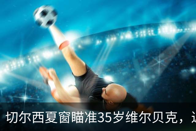 切尔西夏窗瞄准35岁维尔贝克，近两季轰23球或解9号位困局