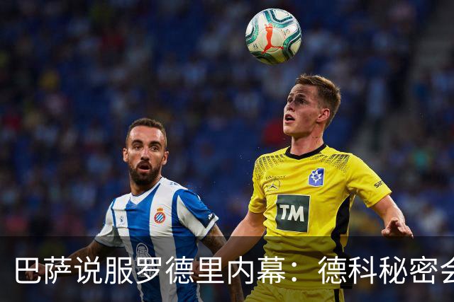 巴萨说服罗德里内幕：德科秘密会谈数小时 弗里克多次致电