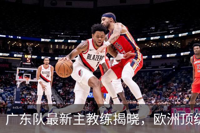 广东队最新主教练揭晓，欧洲顶级外教，徐杰将受重用，胡明轩难了