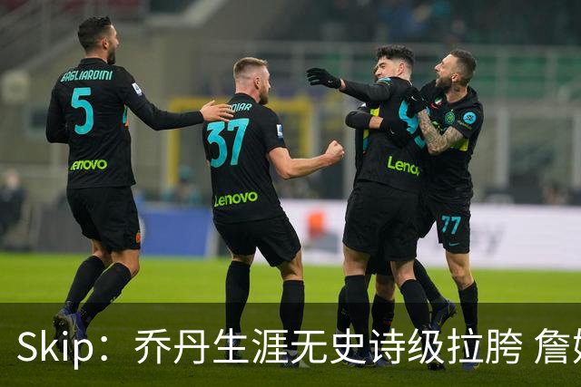 Skip：乔丹生涯无史诗级拉胯 詹姆斯的履历上满是灾难性惨败